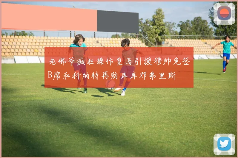 老佛爷疯狂操作皇马引援穆帅免签B席和科纳特再购库库邓弗里斯