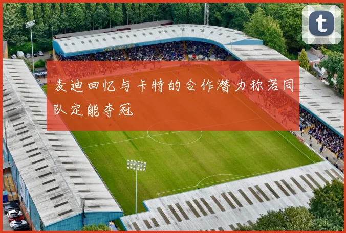 麦迪回忆与卡特的合作潜力称若同队定能夺冠