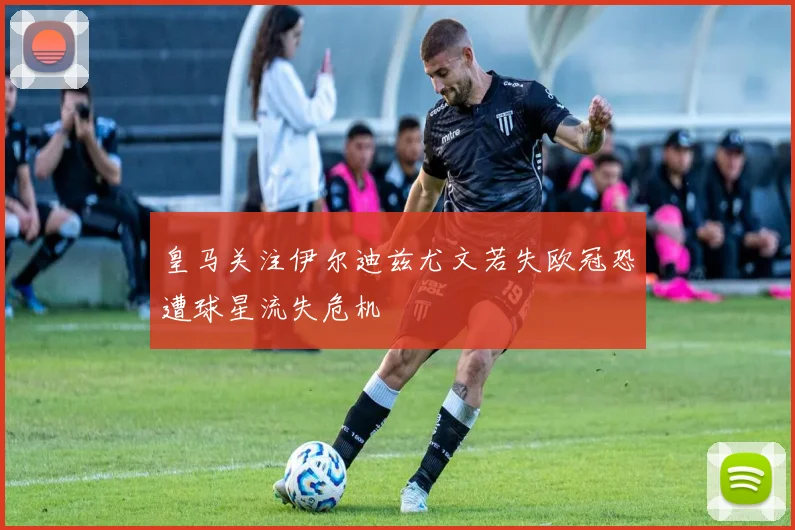 皇马关注伊尔迪兹尤文若失欧冠恐遭球星流失危机