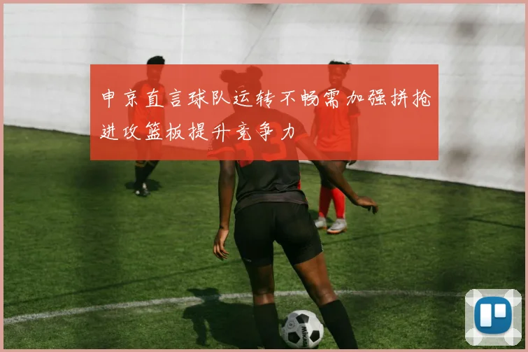 申京直言球队运转不畅需加强拼抢进攻篮板提升竞争力