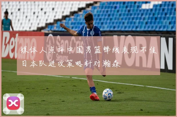 媒体人点评中国男篮锋线表现不佳日本队进攻策略针对瀚森