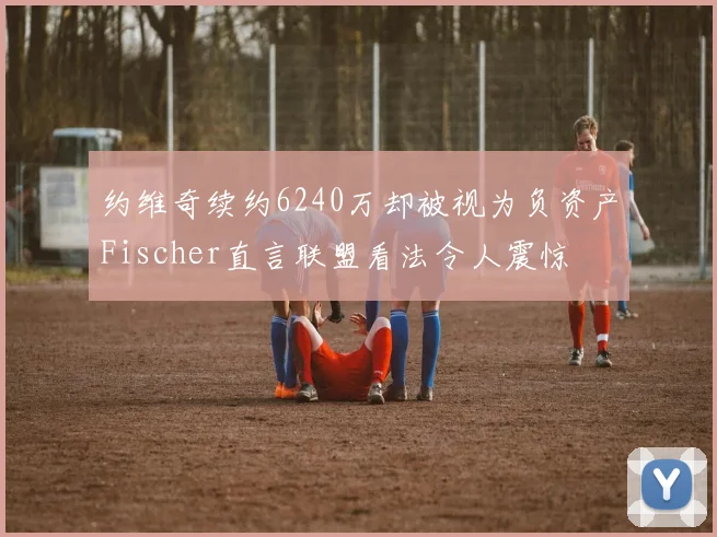 约维奇续约6240万却被视为负资产Fischer直言联盟看法令人震惊