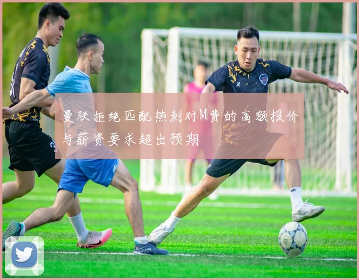 曼联拒绝匹配热刺对M费的高额报价与薪资要求超出预期