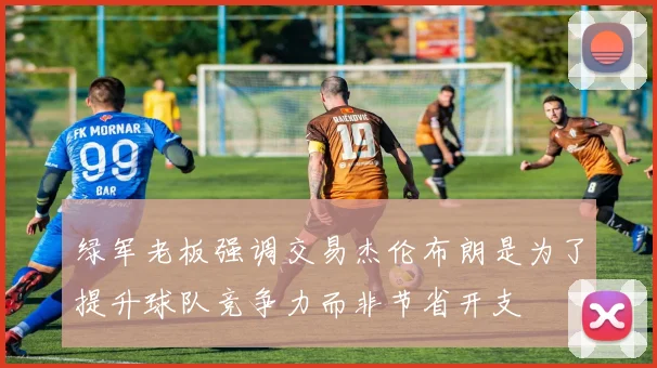 绿军老板强调交易杰伦布朗是为了提升球队竞争力而非节省开支