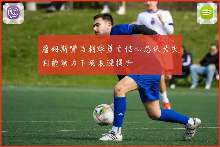 詹姆斯赞马刺球员自信心态认为失利能助力下场表现提升