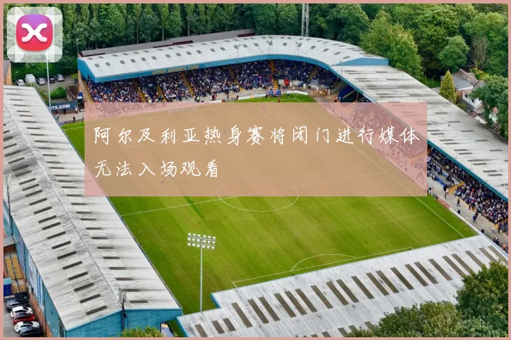 阿尔及利亚热身赛将闭门进行媒体无法入场观看