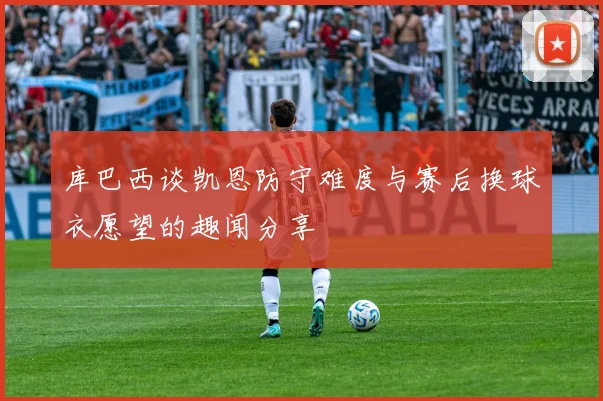库巴西谈凯恩防守难度与赛后换球衣愿望的趣闻分享