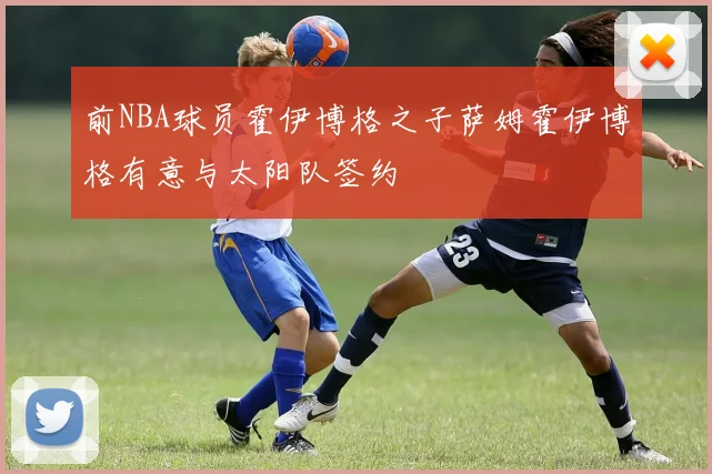 前NBA球员霍伊博格之子萨姆霍伊博格有意与太阳队签约