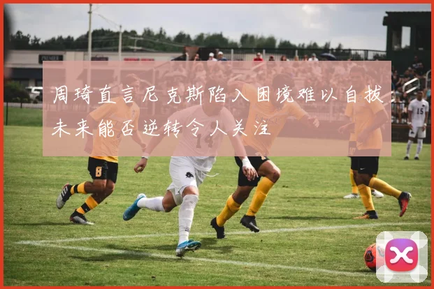 周琦直言尼克斯陷入困境难以自拔未来能否逆转令人关注