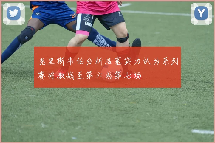克里斯韦伯分析活塞实力认为系列赛将激战至第六或第七场