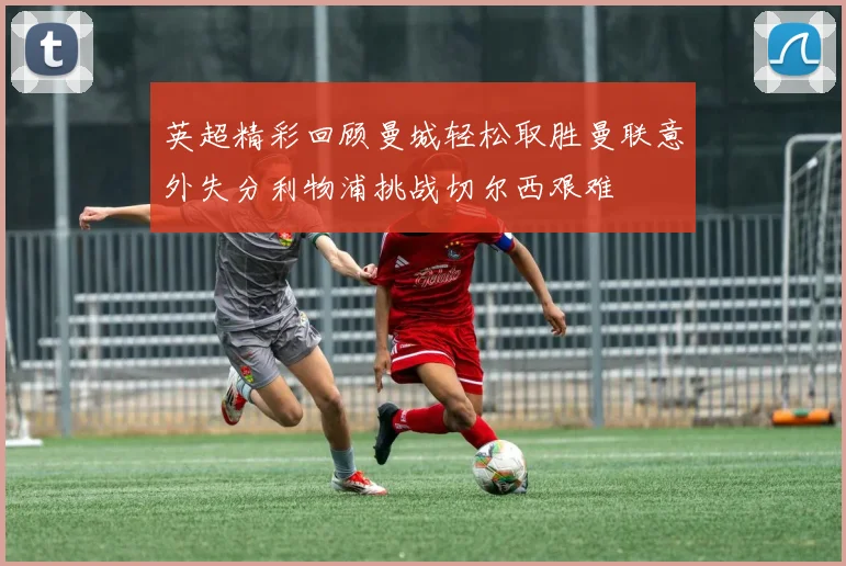 英超精彩回顾曼城轻松取胜曼联意外失分利物浦挑战切尔西艰难