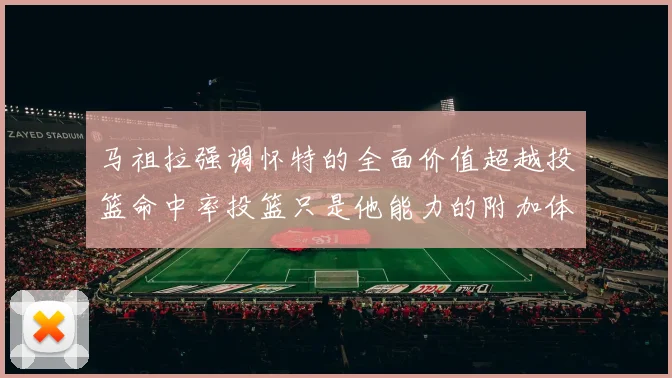 马祖拉强调怀特的全面价值超越投篮命中率投篮只是他能力的附加体现