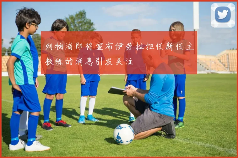 利物浦即将宣布伊劳拉担任新任主教练的消息引发关注