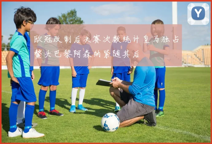 欧冠改制后决赛次数统计皇马独占鳌头巴黎阿森纳紧随其后