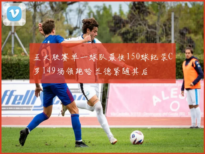 五大联赛单一球队最快150球纪录C罗149场领跑哈兰德紧随其后