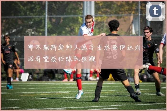 那不勒斯新帅人选浮出水面伊达利诺有望接任球队教鞭