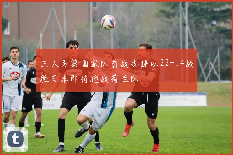三人男篮国家队首战告捷以22-14战胜日本即将迎战荷兰队
